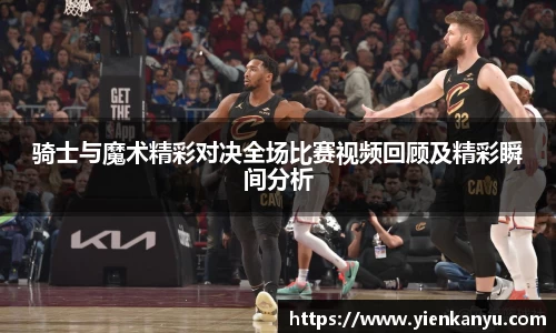 骑士与魔术精彩对决全场比赛视频回顾及精彩瞬间分析